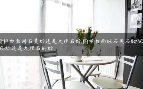 橱柜台面用石英好还是大理石好,橱柜台面做石英石的好还是大理石的好