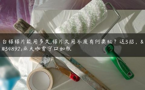 台锯锯片能用多久,锯片久用不废有何奥秘？这3招，行业大咖曾守口如瓶