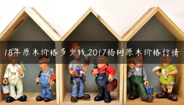 18年原木价格多少钱,2017杨树原木价格行情