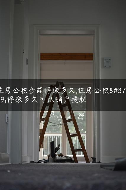 住房公积金能停缴多久,住房公积金停缴多久可以销户提取