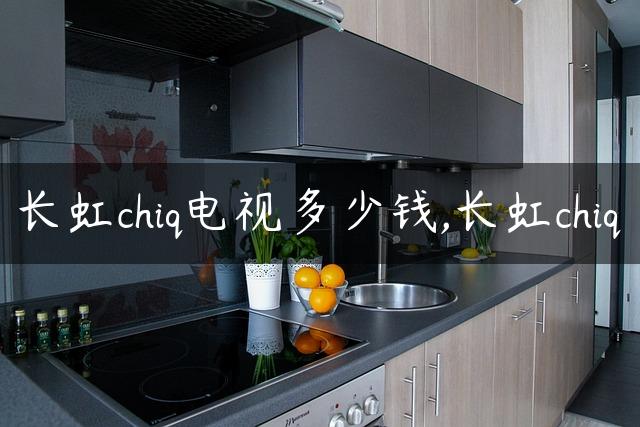 长虹chiq电视多少钱,长虹chiq