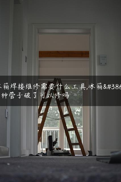 冰箱焊接维修需要什么工具,冰箱雪种管子破了可以修吗