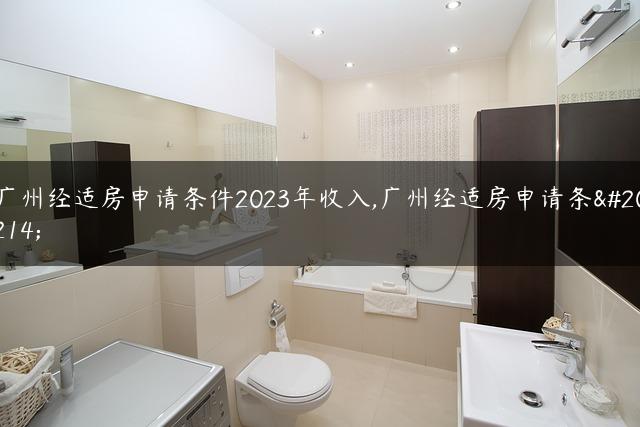 广州经适房申请条件2023年收入,广州经适房申请条件