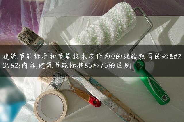 建筑节能标准和节能技术应作为()的继续教育的必修内容,建筑节能标准65和75的区别