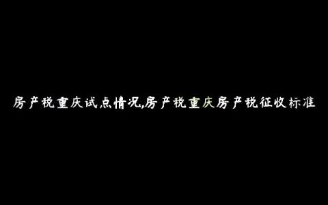 房产税重庆试点情况,房产税重庆房产税征收标准