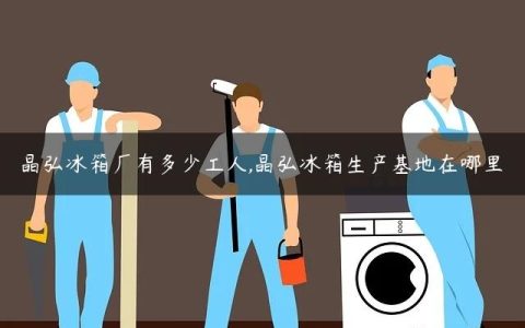 晶弘冰箱厂有多少工人,晶弘冰箱生产基地在哪里