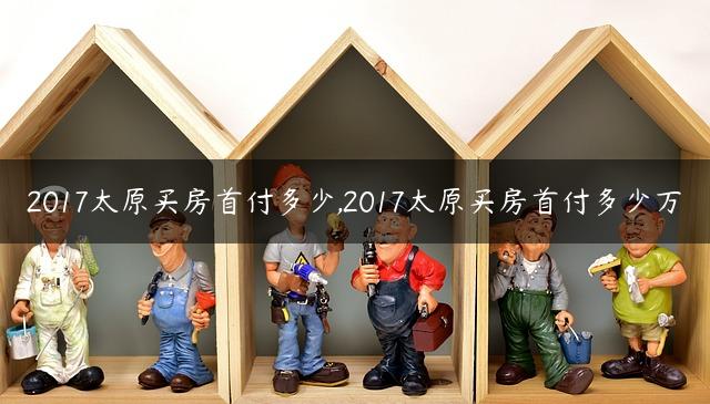 2017太原买房首付多少,2017太原买房首付多少万