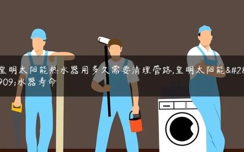 皇明太阳能热水器用多久需要清理管路,皇明太阳能热水器寿命