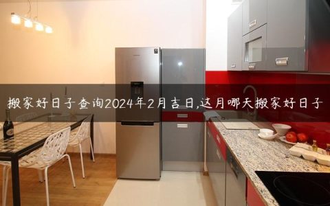 搬家好日子查询2024年2月吉日,这月哪天搬家好日子
