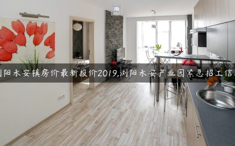 浏阳永安镇房价最新报价2019,浏阳永安产业园紧急招工信息