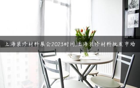 上海装修材料展会2023时间,上海装修材料批发市场