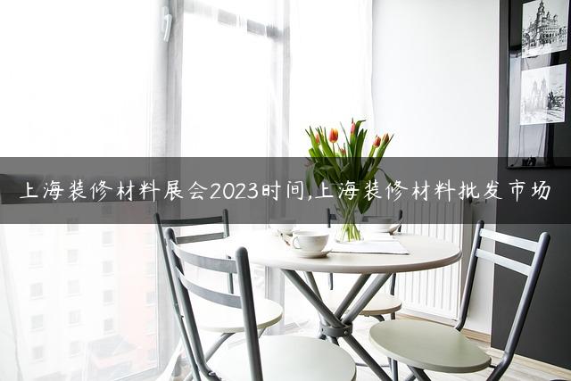 上海装修材料展会2023时间,上海装修材料批发市场