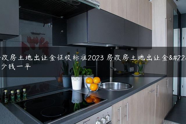 房改房土地出让金征收标准2023 房改房土地出让金多少钱一平