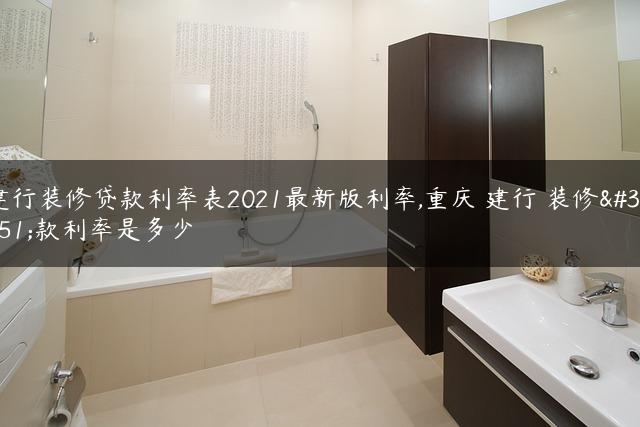 建行装修贷款利率表2021最新版利率,重庆 建行 装修贷款利率是多少